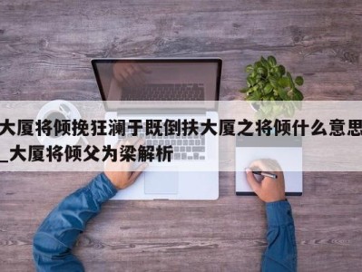 上海大厦将倾挽狂澜于既倒扶大厦之将倾什么意思_大厦将倾父为梁解析 