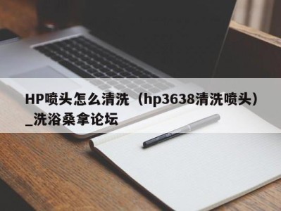 上海HP喷头怎么清洗（hp3638清洗喷头）_洗浴桑拿论坛