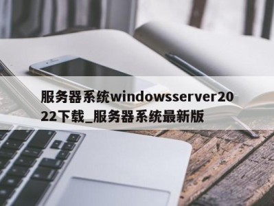 上海服务器系统windowsserver2022下载_服务器系统最新版 