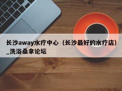 上海长沙away水疗中心（长沙最好的水疗店）_洗浴桑拿论坛