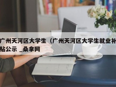 上海广州天河区大学生（广州天河区大学生就业补贴公示 _桑拿网