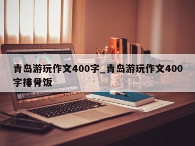 上海青岛游玩作文400字_青岛游玩作文400字排骨饭 