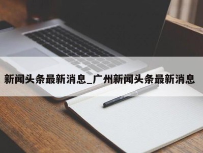 上海新闻头条最新消息_广州新闻头条最新消息 