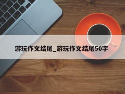 上海游玩作文结尾_游玩作文结尾50字 