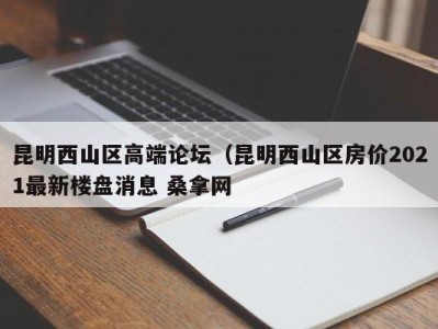 上海昆明西山区高端论坛（昆明西山区房价2021最新楼盘消息 桑拿网