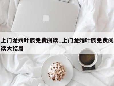 上海上门龙婿叶辰免费阅读_上门龙婿叶辰免费阅读大结局 