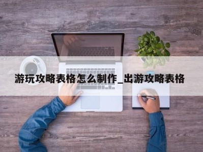 上海游玩攻略表格怎么制作_出游攻略表格 