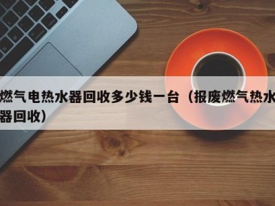 上海燃气电热水器回收多少钱一台（报废燃气热水器回收）