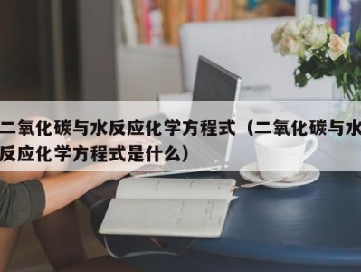 上海二氧化碳与水反应化学方程式（二氧化碳与水反应化学方程式是什么）