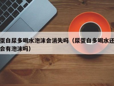 上海蛋白尿多喝水泡沫会消失吗（尿蛋白多喝水还会有泡沫吗）