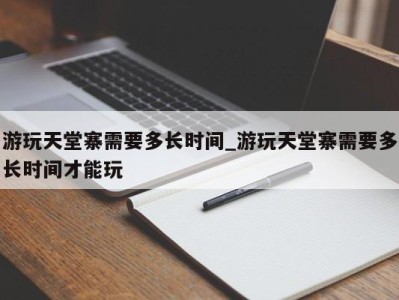 上海游玩天堂寨需要多长时间_游玩天堂寨需要多长时间才能玩 