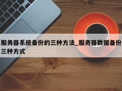 上海服务器系统备份的三种方法_服务器数据备份三种方式 