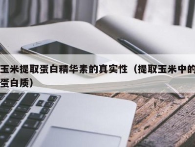 上海玉米提取蛋白精华素的真实性（提取玉米中的蛋白质）