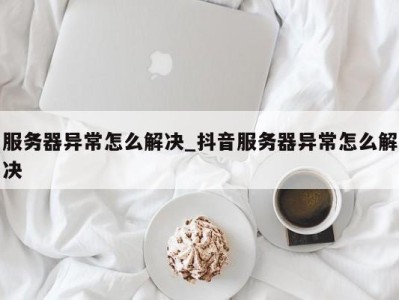 上海服务器异常怎么解决_抖音服务器异常怎么解决 