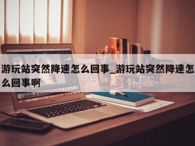 上海游玩站突然降速怎么回事_游玩站突然降速怎么回事啊 