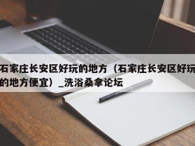 上海石家庄长安区好玩的地方（石家庄长安区好玩的地方便宜）_洗浴桑拿论坛