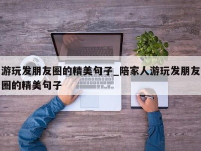 上海游玩发朋友圈的精美句子_陪家人游玩发朋友圈的精美句子 