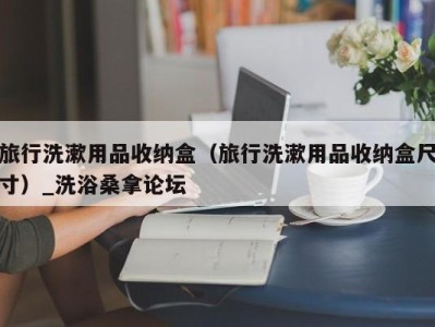 上海旅行洗漱用品收纳盒（旅行洗漱用品收纳盒尺寸）_洗浴桑拿论坛