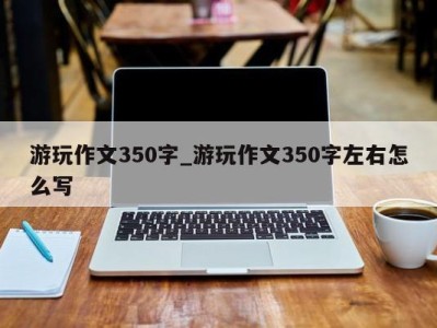 上海游玩作文350字_游玩作文350字左右怎么写 