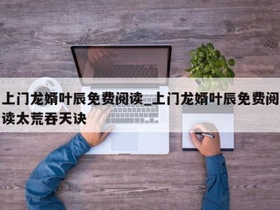 上海上门龙婿叶辰免费阅读_上门龙婿叶辰免费阅读太荒吞天诀 