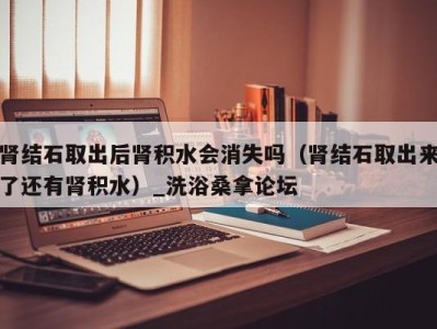 上海肾结石取出后肾积水会消失吗（肾结石取出来了还有肾积水）_洗浴桑拿论坛