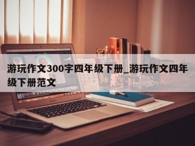 上海游玩作文300字四年级下册_游玩作文四年级下册范文 