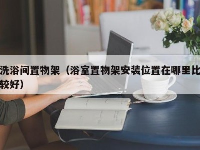 上海洗浴间置物架（浴室置物架安装位置在哪里比较好）