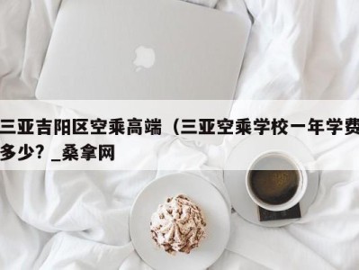 上海三亚吉阳区空乘高端（三亚空乘学校一年学费多少? _桑拿网