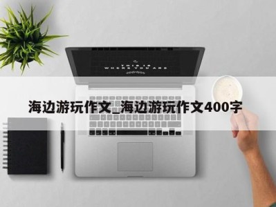 上海海边游玩作文_海边游玩作文400字 