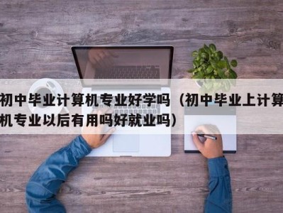 上海初中毕业计算机专业好学吗（初中毕业上计算机专业以后有用吗好就业吗）