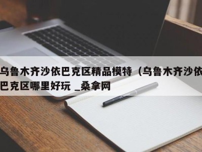 上海乌鲁木齐沙依巴克区精品模特（乌鲁木齐沙依巴克区哪里好玩 _桑拿网