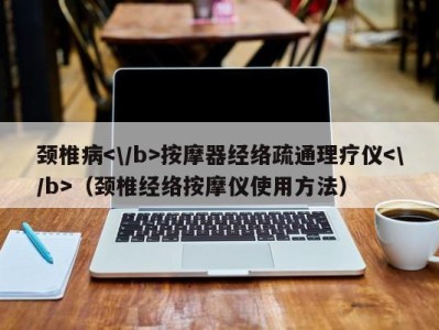 上海颈椎病按摩器经络疏通理疗仪（颈椎经络按摩仪使用方法）