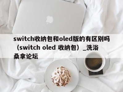 上海switch收纳包和oled版的有区别吗（switch oled 收纳包）_洗浴桑拿论坛