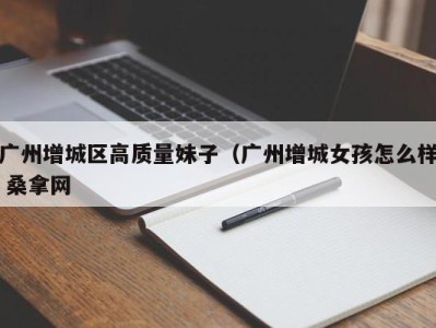 上海广州增城区高质量妹子（广州增城女孩怎么样 桑拿网