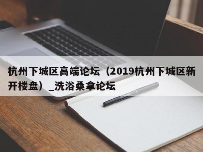 上海杭州下城区高端论坛（2019杭州下城区新开楼盘）_洗浴桑拿论坛