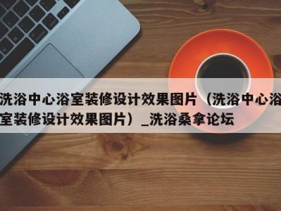 上海洗浴中心浴室装修设计效果图片（洗浴中心浴室装修设计效果图片）_洗浴桑拿论坛