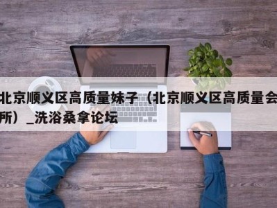 上海北京顺义区高质量妹子（北京顺义区高质量会所）_洗浴桑拿论坛