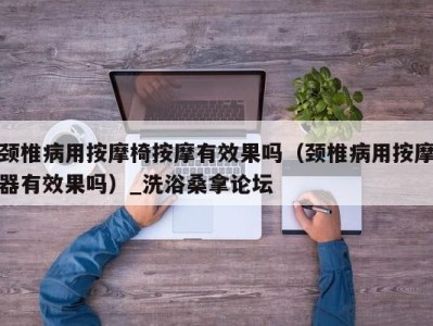 上海颈椎病用按摩椅按摩有效果吗（颈椎病用按摩器有效果吗）_洗浴桑拿论坛