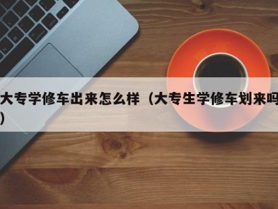 上海大专学修车出来怎么样（大专生学修车划来吗）