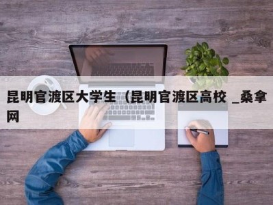 上海昆明官渡区大学生（昆明官渡区高校 _桑拿网