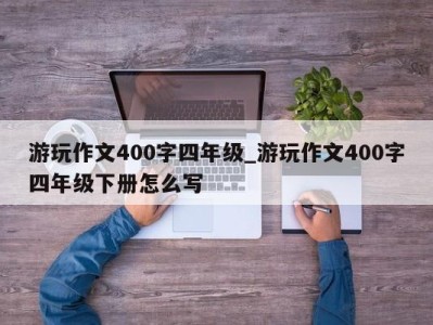 上海游玩作文400字四年级_游玩作文400字四年级下册怎么写 