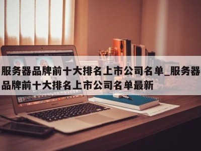 上海服务器品牌前十大排名上市公司名单_服务器品牌前十大排名上市公司名单最新 