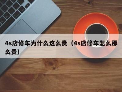 上海4s店修车为什么这么贵（4s店修车怎么那么贵）