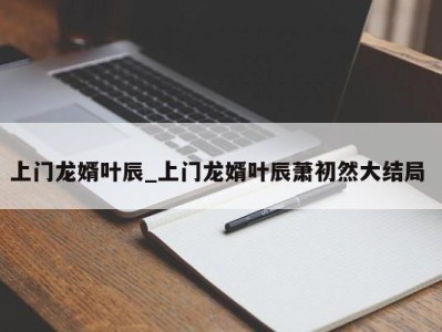 上海上门龙婿叶辰_上门龙婿叶辰萧初然大结局 