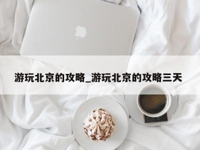 上海游玩北京的攻略_游玩北京的攻略三天 