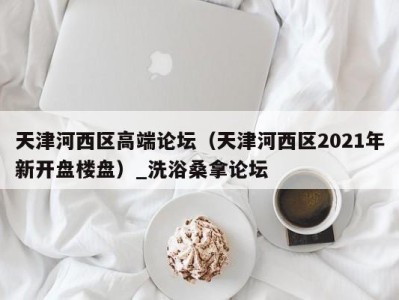 上海天津河西区高端论坛（天津河西区2021年新开盘楼盘）_洗浴桑拿论坛